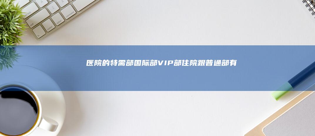 医院的特需部、国际部、VIP 部住院跟普通部有什么不同？这些特殊部和中国港澳台、国外医院又有什么区别？